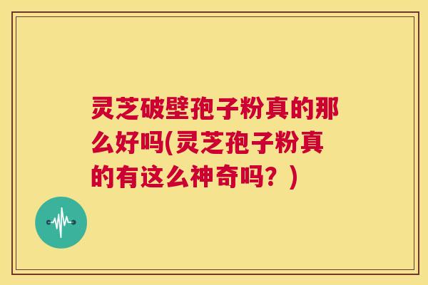 灵芝破壁孢子粉真的那么好吗(灵芝孢子粉真的有这么神奇吗？)