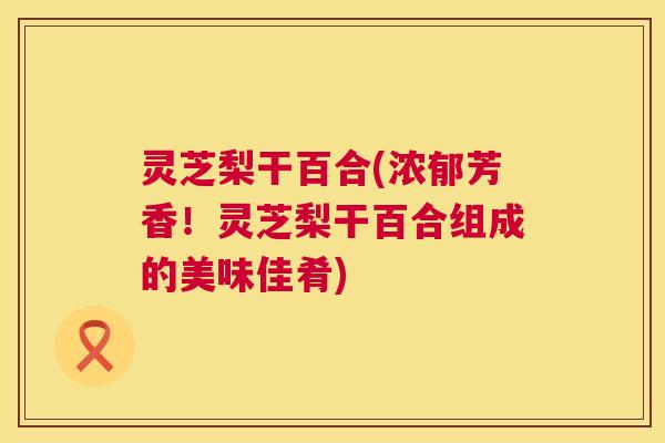 灵芝梨干百合(浓郁芳香！灵芝梨干百合组成的美味佳肴)