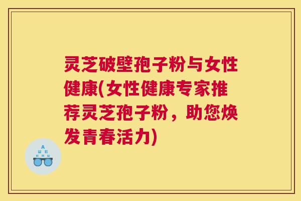 灵芝破壁孢子粉与女性健康(女性健康专家推荐灵芝孢子粉，助您焕发青春活力)