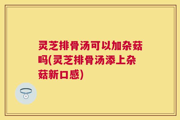 灵芝排骨汤可以加杂菇吗(灵芝排骨汤添上杂菇新口感)