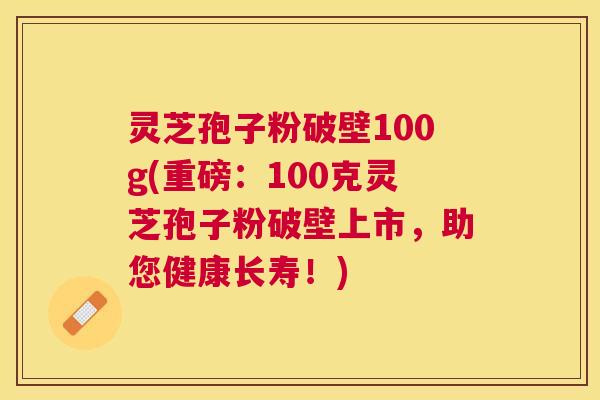 灵芝孢子粉破壁100g(重磅：100克灵芝孢子粉破壁上市，助您健康长寿！)