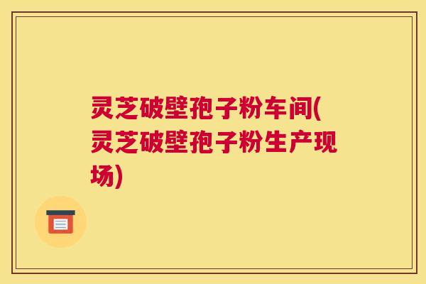 灵芝破壁孢子粉车间(灵芝破壁孢子粉生产现场)