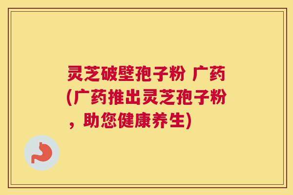 灵芝破壁孢子粉 广药(广药推出灵芝孢子粉，助您健康养生)