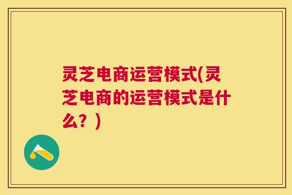 灵芝电商运营模式(灵芝电商的运营模式是什么？)