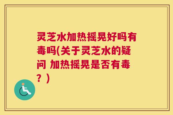 灵芝水加热摇晃好吗有毒吗(关于灵芝水的疑问 加热摇晃是否有毒？)