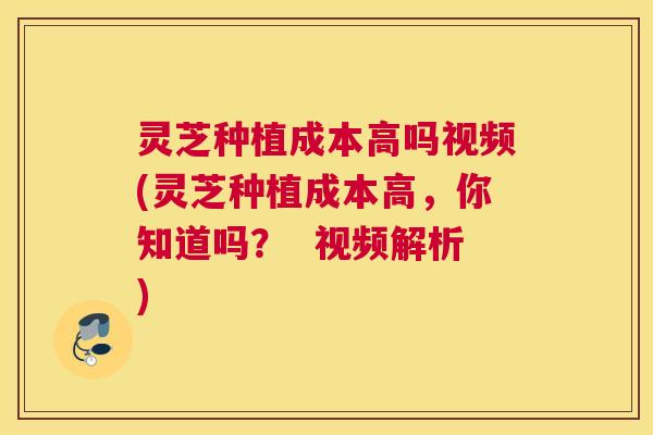 灵芝种植成本高吗视频(灵芝种植成本高，你知道吗？  视频解析)