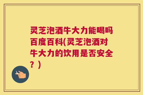 灵芝泡酒牛大力能喝吗百度百科(灵芝泡酒对牛大力的饮用是否安全？)