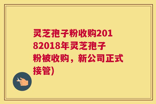 灵芝孢子粉收购20182018年灵芝孢子粉被收购，新公司正式接管)