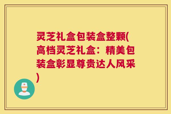 灵芝礼盒包装盒整颗(高档灵芝礼盒:精美包装盒彰显尊贵达人风采) 灵芝礼盒包装盒整颗(高档灵芝礼盒:精美包装盒彰显尊贵达人风采)