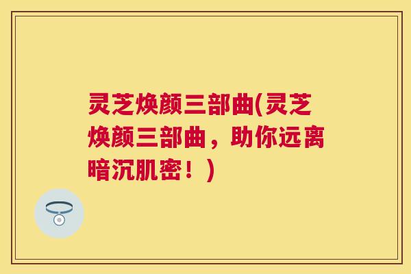 灵芝焕颜三部曲(灵芝焕颜三部曲，助你远离暗沉肌密！)