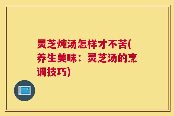 灵芝炖汤怎样才不苦(养生美味：灵芝汤的烹调技巧)