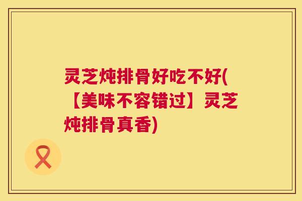 灵芝炖排骨好吃不好(【美味不容错过】灵芝炖排骨真香)