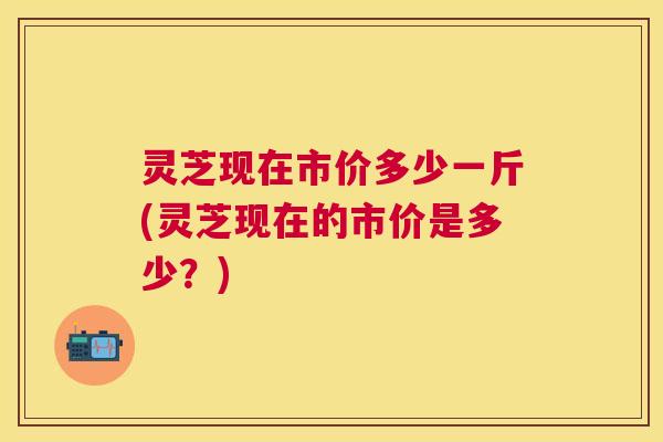 灵芝现在市价多少一斤(灵芝现在的市价是多少？)