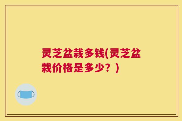灵芝盆栽多钱(灵芝盆栽价格是多少？)