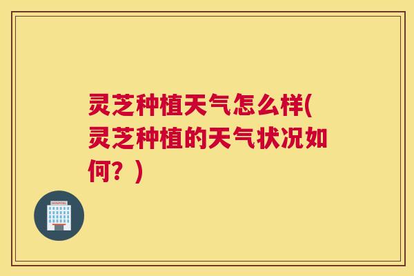灵芝种植天气怎么样(灵芝种植的天气状况如何？)