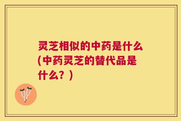 灵芝相似的中药是什么(中药灵芝的替代品是什么？)