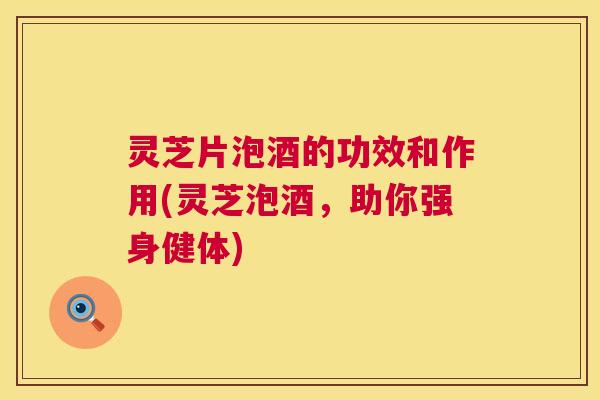 灵芝片泡酒的功效和作用(灵芝泡酒，助你强身健体)