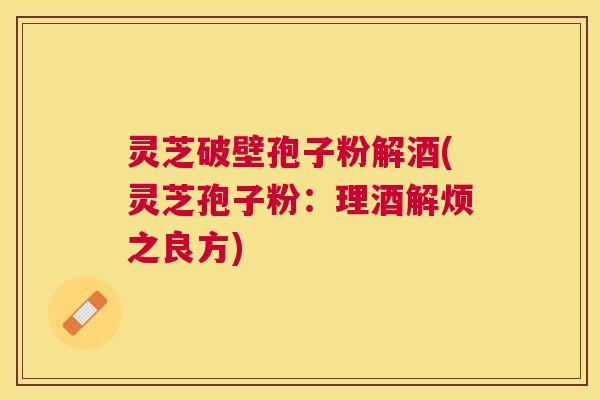 灵芝破壁孢子粉解酒(灵芝孢子粉：理酒解烦之良方)