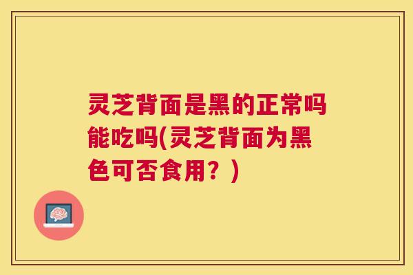 灵芝背面是黑的正常吗能吃吗(灵芝背面为黑色可否食用？)