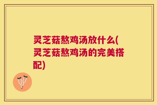灵芝菇熬鸡汤放什么(灵芝菇熬鸡汤的完美搭配)