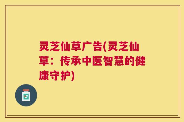 灵芝仙草广告(灵芝仙草：传承中医智慧的健康守护)
