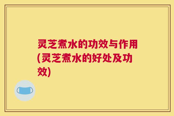 灵芝煮水的功效与作用(灵芝煮水的好处及功效)