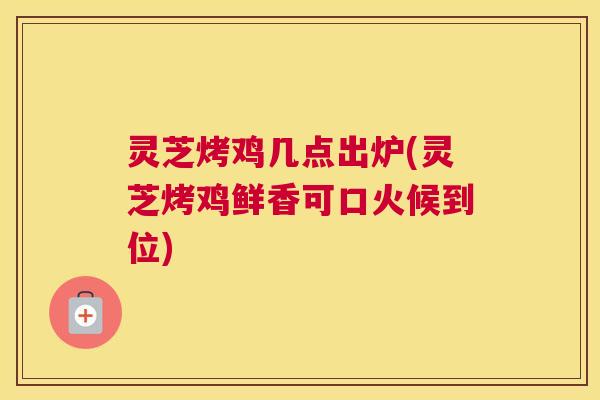 灵芝烤鸡几点出炉(灵芝烤鸡鲜香可口火候到位)