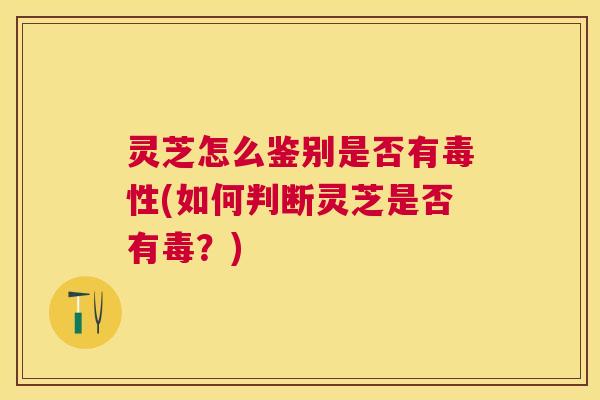 灵芝怎么鉴别是否有毒性(如何判断灵芝是否有毒？)