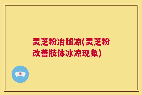 灵芝粉冶腿凉(灵芝粉改善肢体冰凉现象)