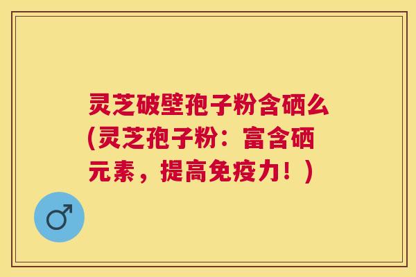 灵芝破壁孢子粉含硒么(灵芝孢子粉：富含硒元素，提高免疫力！)