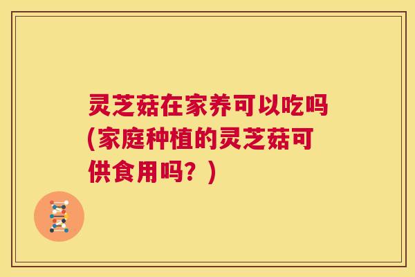 灵芝菇在家养可以吃吗(家庭种植的灵芝菇可供食用吗？)