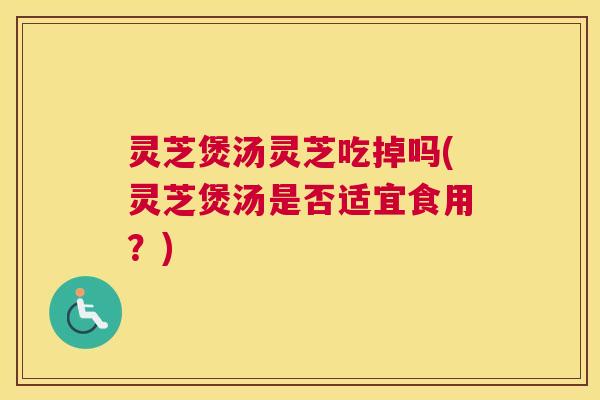 灵芝煲汤灵芝吃掉吗(灵芝煲汤是否适宜食用？)