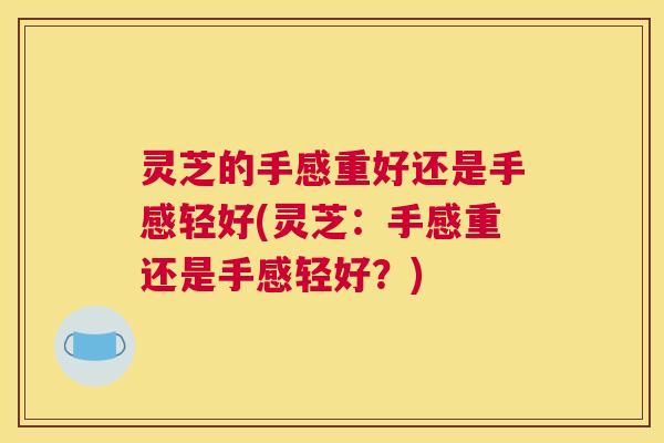 灵芝的手感重好还是手感轻好(灵芝：手感重还是手感轻好？)