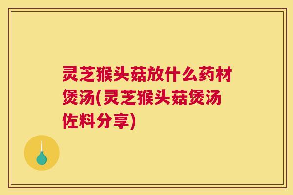 灵芝猴头菇放什么药材煲汤(灵芝猴头菇煲汤佐料分享)