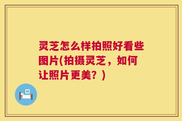 灵芝怎么样拍照好看些图片(拍摄灵芝，如何让照片更美？)