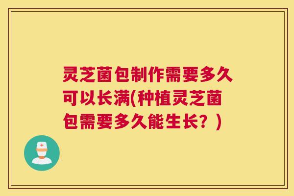 灵芝菌包制作需要多久可以长满(种植灵芝菌包需要多久能生长？)