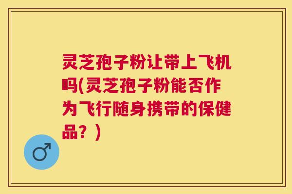灵芝孢子粉让带上飞机吗(灵芝孢子粉能否作为飞行随身携带的保健品？)