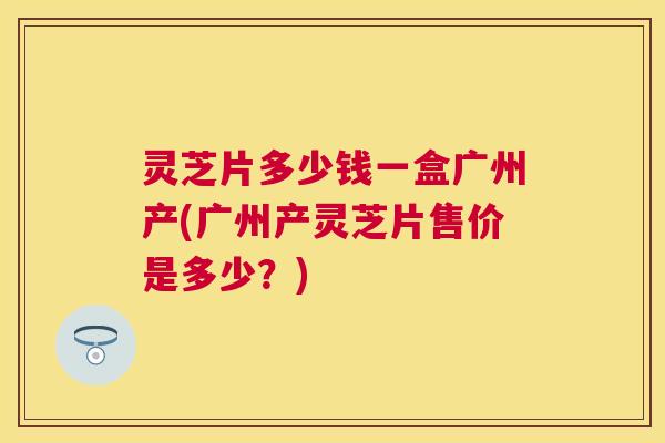 灵芝片多少钱一盒广州产(广州产灵芝片售价是多少？)