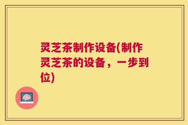 灵芝茶制作设备(制作灵芝茶的设备，一步到位)