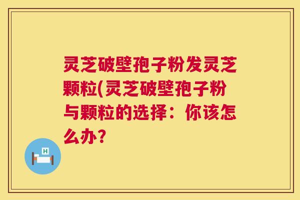灵芝破壁孢子粉发灵芝颗粒(灵芝破壁孢子粉与颗粒的选择：你该怎么办？