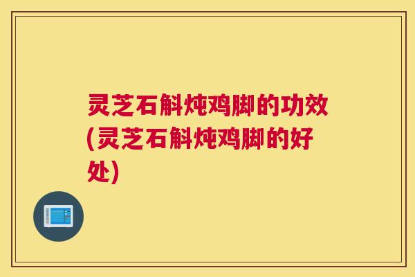 灵芝石斛炖鸡脚的功效(灵芝石斛炖鸡脚的好处)