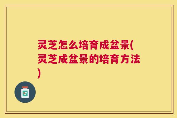 灵芝怎么培育成盆景(灵芝成盆景的培育方法)