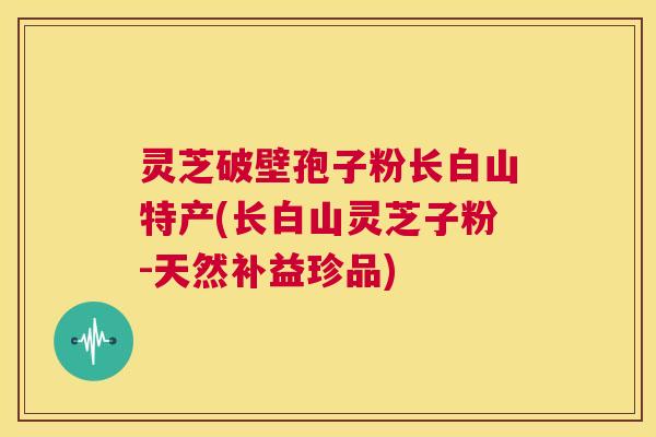 灵芝破壁孢子粉长白山特产(长白山灵芝子粉-天然补益珍品)