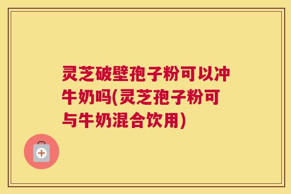 灵芝破壁孢子粉可以冲牛奶吗(灵芝孢子粉可与牛奶混合饮用)