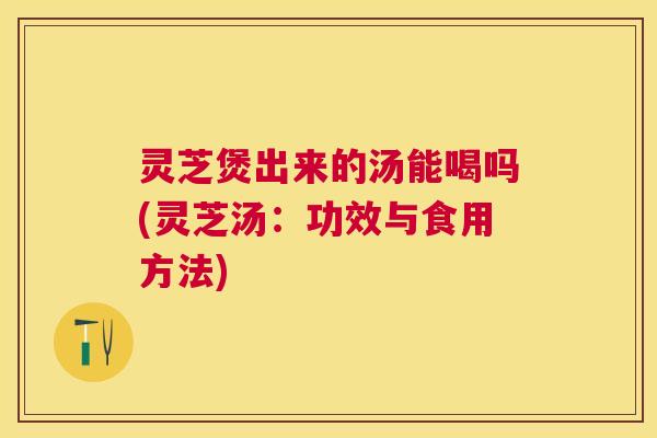 灵芝煲出来的汤能喝吗(灵芝汤:功效与食用方法) 灵芝煲出来的汤能喝吗(灵芝汤:功效与食用方法)