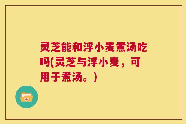 灵芝能和浮小麦煮汤吃吗(灵芝与浮小麦，可用于煮汤。)