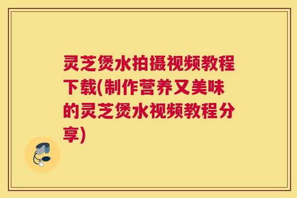 灵芝煲水拍摄视频教程下载(制作营养又美味的灵芝煲水视频教程分享)