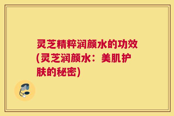 灵芝精粹润颜水的功效(灵芝润颜水：美肌护肤的秘密)