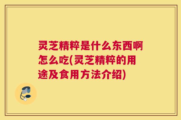 灵芝精粹是什么东西啊怎么吃(灵芝精粹的用途及食用方法介绍) 灵芝精粹是什么东西啊怎么吃(灵芝精粹的用途及食用方法介绍)