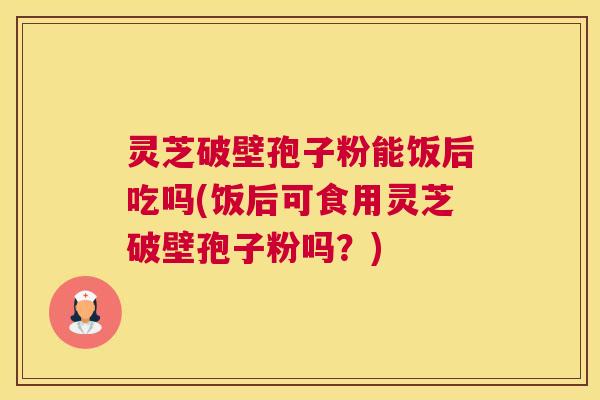 灵芝破壁孢子粉能饭后吃吗(饭后可食用灵芝破壁孢子粉吗？)